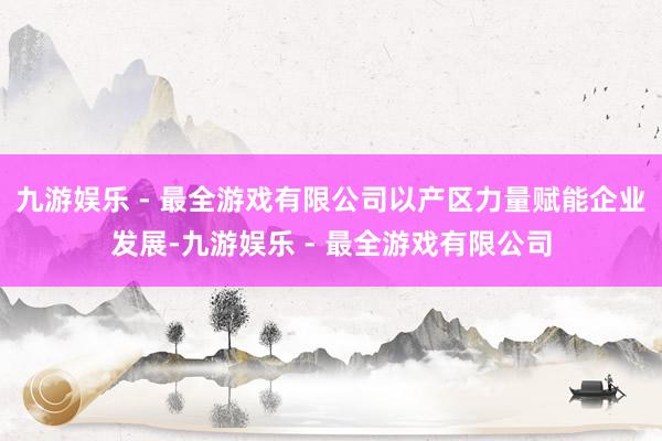 九游娱乐 - 最全游戏有限公司以产区力量赋能企业发展-九游娱乐 - 最全游戏有限公司