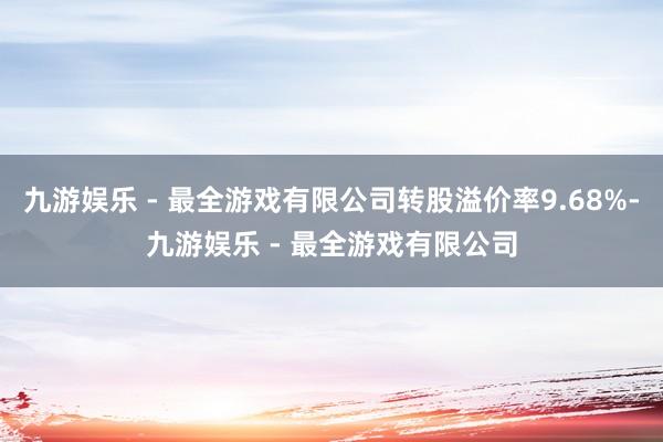 九游娱乐 - 最全游戏有限公司转股溢价率9.68%-九游娱乐 - 最全游戏有限公司