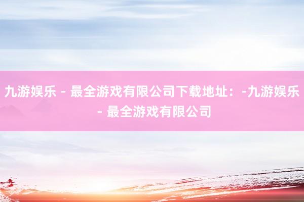 九游娱乐 - 最全游戏有限公司下载地址：-九游娱乐 - 最全游戏有限公司