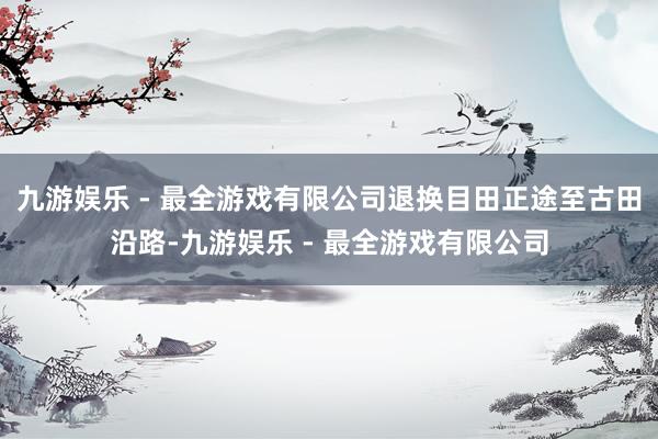 九游娱乐 - 最全游戏有限公司退换目田正途至古田沿路-九游娱乐 - 最全游戏有限公司
