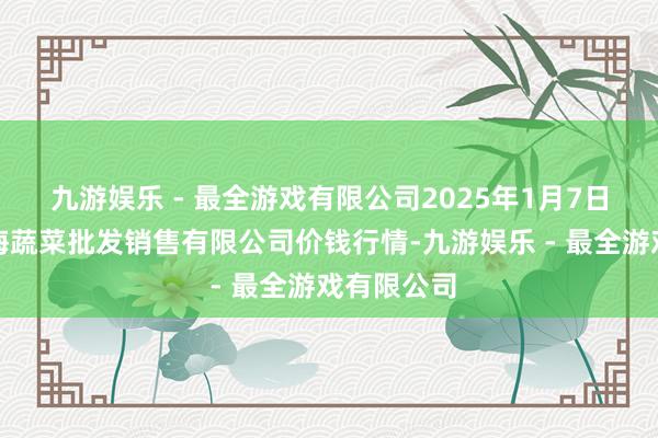 九游娱乐 - 最全游戏有限公司2025年1月7日孝义市绿海蔬菜批发销售有限公司价钱行情-九游娱乐 - 最全游戏有限公司