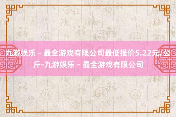 九游娱乐 - 最全游戏有限公司最低报价5.22元/公斤-九游娱乐 - 最全游戏有限公司