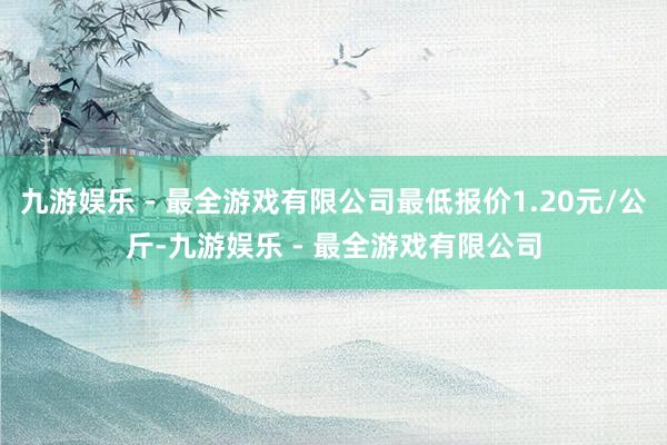 九游娱乐 - 最全游戏有限公司最低报价1.20元/公斤-九游娱乐 - 最全游戏有限公司