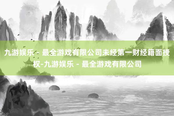 九游娱乐 - 最全游戏有限公司未经第一财经籍面授权-九游娱乐 - 最全游戏有限公司