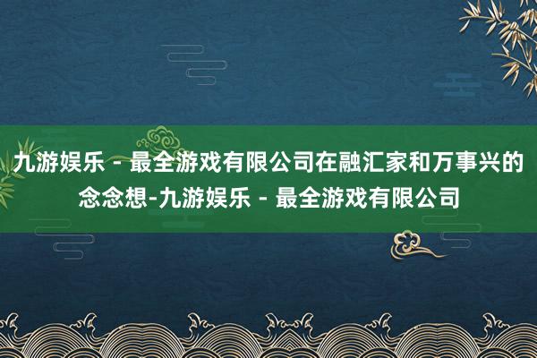九游娱乐 - 最全游戏有限公司在融汇家和万事兴的念念想-九游娱乐 - 最全游戏有限公司