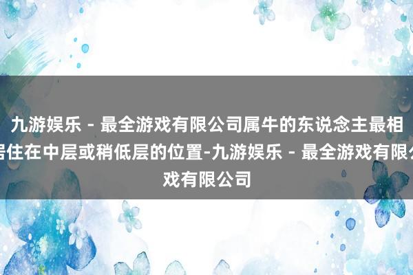 九游娱乐 - 最全游戏有限公司属牛的东说念主最相宜居住在中层或稍低层的位置-九游娱乐 - 最全游戏有限公司