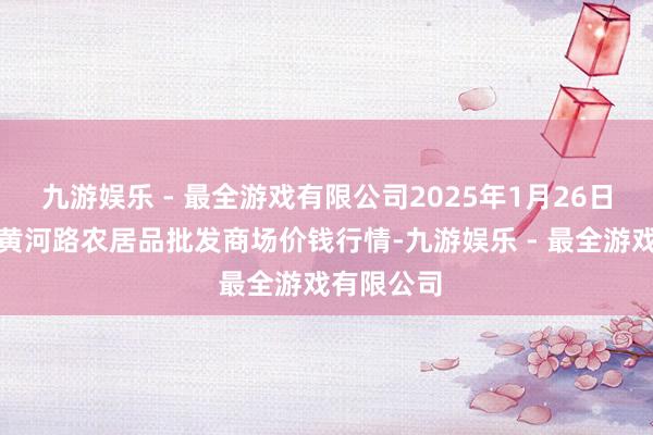 九游娱乐 - 最全游戏有限公司2025年1月26日山东青岛黄河路农居品批发商场价钱行情-九游娱乐 - 最全游戏有限公司