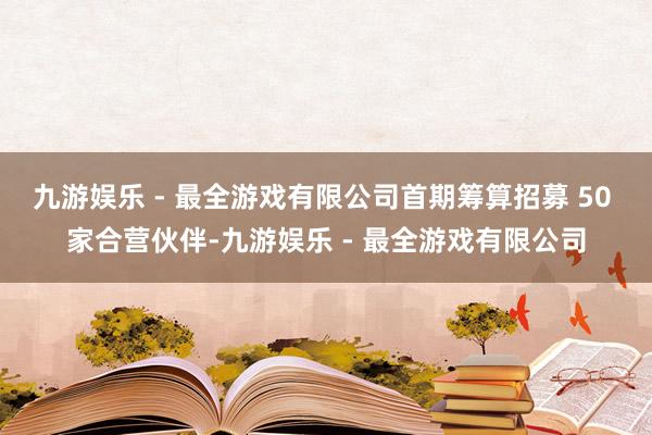 九游娱乐 - 最全游戏有限公司首期筹算招募 50 家合营伙伴-九游娱乐 - 最全游戏有限公司