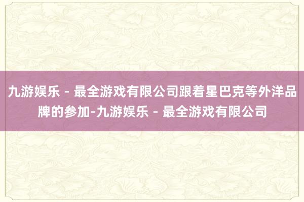 九游娱乐 - 最全游戏有限公司跟着星巴克等外洋品牌的参加-九游娱乐 - 最全游戏有限公司