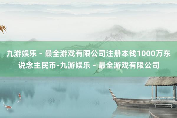 九游娱乐 - 最全游戏有限公司注册本钱1000万东说念主民币-九游娱乐 - 最全游戏有限公司
