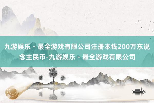 九游娱乐 - 最全游戏有限公司注册本钱200万东说念主民币-九游娱乐 - 最全游戏有限公司